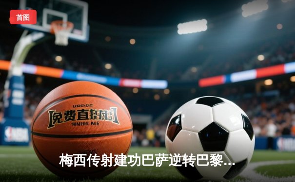 梅西传射建功巴萨逆转巴黎，欧冠淘汰赛首回合巴萨3-2险胜