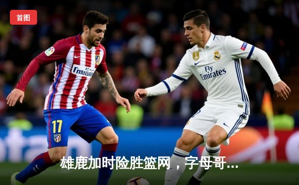 雄鹿加时险胜篮网，字母哥44分主宰关键时刻
